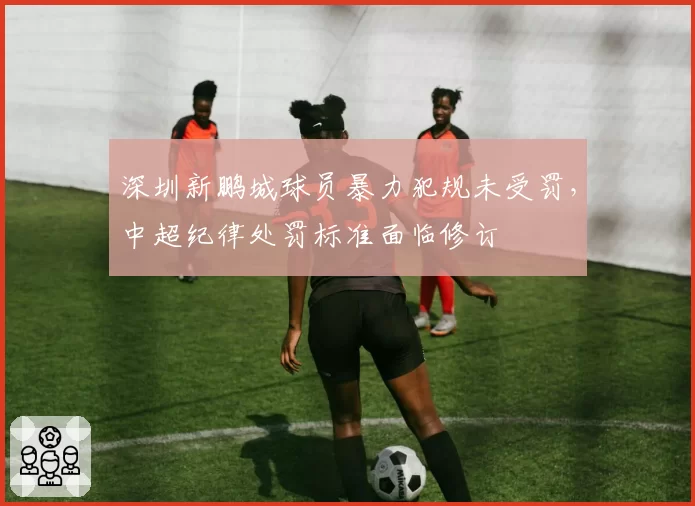 深圳新鹏城球员暴力犯规未受罚,中超纪律处罚标准面临修订