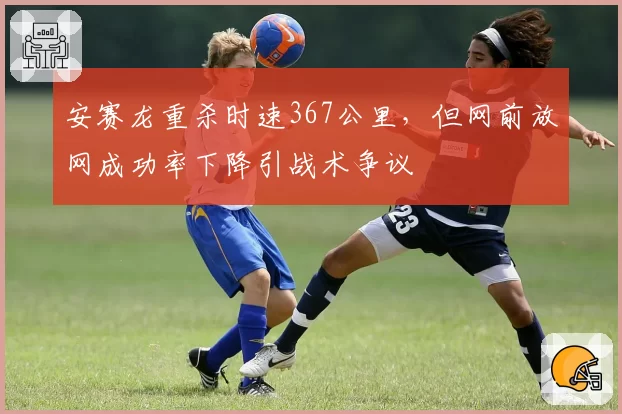 安赛龙重杀时速367公里,但网前放网成功率下降引战术争议