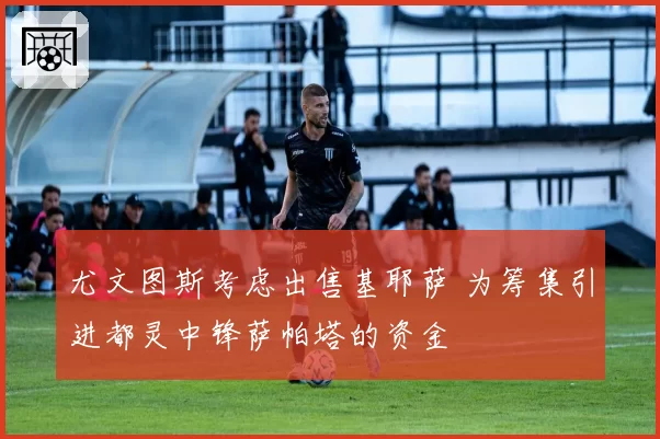 尤文图斯考虑出售基耶萨 为筹集引进都灵中锋萨帕塔的资金