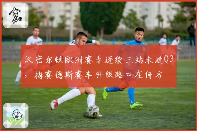 汉密尔顿欧洲赛季连续三站未进Q3，梅赛德斯赛车升级路口在何方