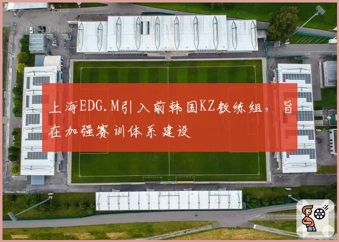 上海EDG.M引入前韩国KZ教练组,旨在加强赛训体系建设