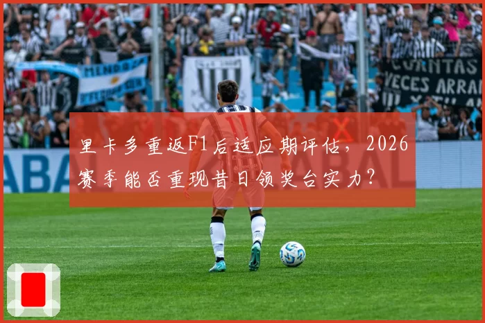 里卡多重返F1后适应期评估，2026赛季能否重现昔日领奖台实力？