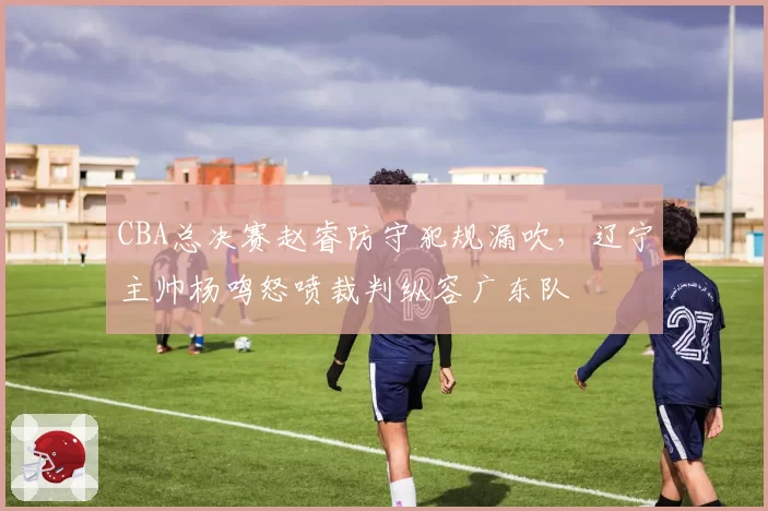 CBA总决赛赵睿防守犯规漏吹，辽宁主帅杨鸣怒喷裁判纵容广东队