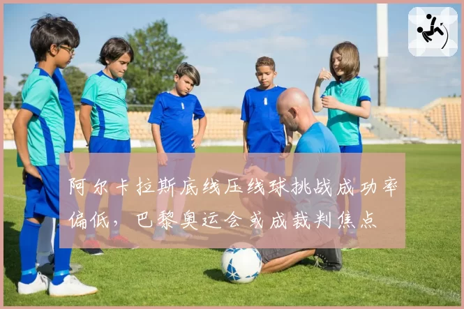阿尔卡拉斯底线压线球挑战成功率偏低，巴黎奥运会或成裁判焦点