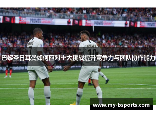 巴黎圣日耳曼如何应对重大挑战提升竞争力与团队协作能力