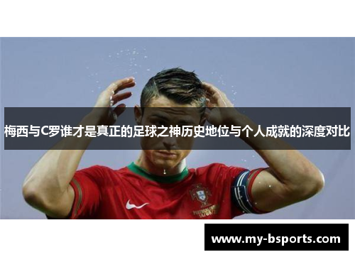 梅西与C罗谁才是真正的足球之神历史地位与个人成就的深度对比
