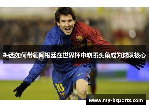 梅西如何带领阿根廷在世界杯中崭露头角成为球队核心