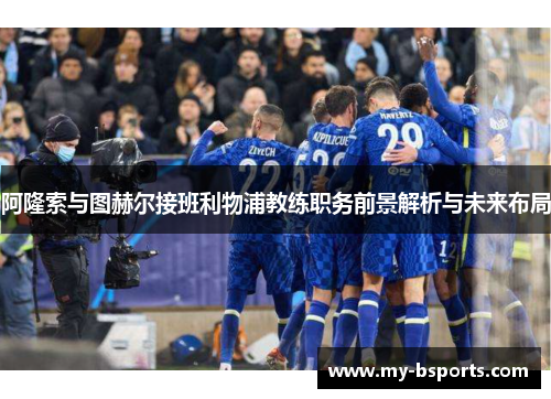 阿隆索与图赫尔接班利物浦教练职务前景解析与未来布局