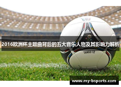 2016欧洲杯主题曲背后的五大音乐人物及其影响力解析