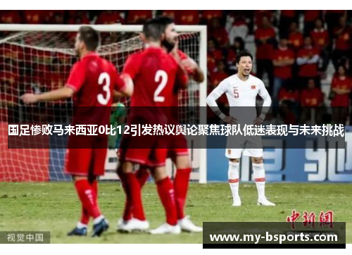 国足惨败马来西亚0比12引发热议舆论聚焦球队低迷表现与未来挑战
