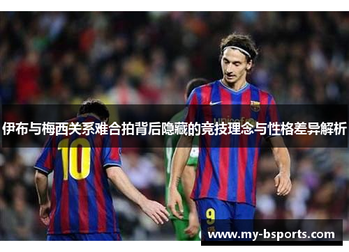 伊布与梅西关系难合拍背后隐藏的竞技理念与性格差异解析